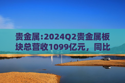 贵金属:2024Q2贵金属板块总营收1099亿元，同比增长26.7%，环比增长20.8%