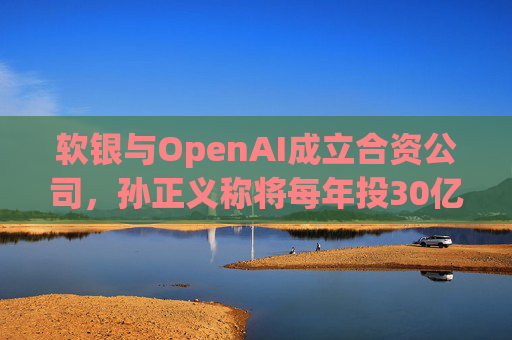 软银与OpenAI成立合资公司，孙正义称将每年投30亿美元