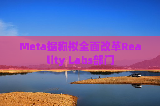 Meta据称拟全面改革Reality Labs部门