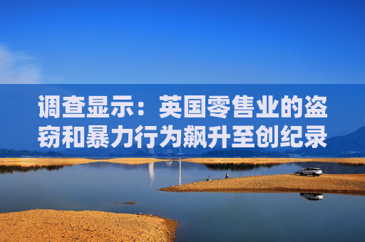 调查显示：英国零售业的盗窃和暴力行为飙升至创纪录水平