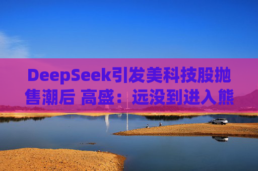 DeepSeek引发美科技股抛售潮后 高盛：远没到进入熊市的节奏！
