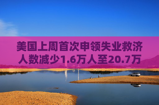 美国上周首次申领失业救济人数减少1.6万人至20.7万人 预估为22.5万人