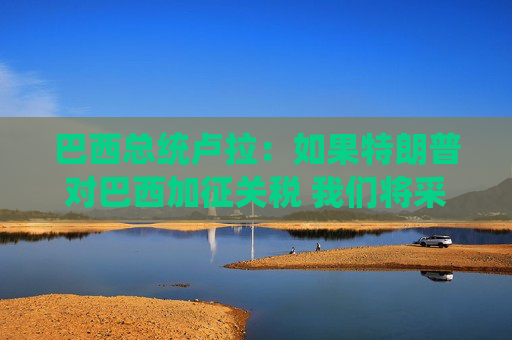 巴西总统卢拉：如果特朗普对巴西加征关税 我们将采取对等措施