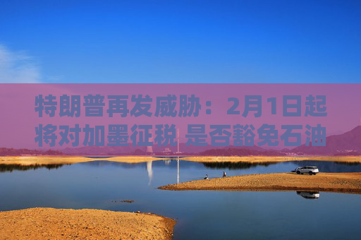 特朗普再发威胁：2月1日起将对加墨征税 是否豁免石油仍在考虑中