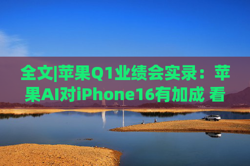全文|苹果Q1业绩会实录：苹果AI对iPhone16有加成 看好DeepSeek