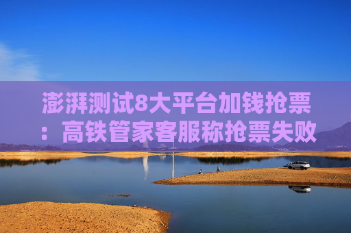澎湃测试8大平台加钱抢票：高铁管家客服称抢票失败还扣费是平台赔付机制所致