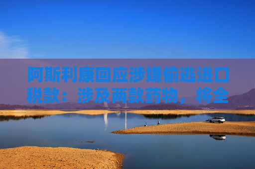 阿斯利康回应涉嫌偷逃进口税款：涉及两款药物，将全力配合中国相关部门