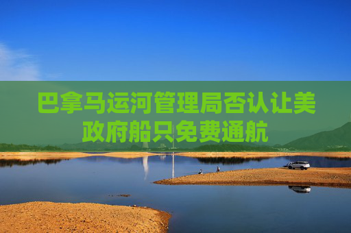 巴拿马运河管理局否认让美政府船只免费通航