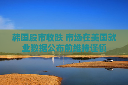 韩国股市收跌 市场在美国就业数据公布前维持谨慎