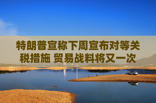 特朗普宣称下周宣布对等关税措施 贸易战料将又一次升级