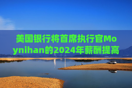 美国银行将首席执行官Moynihan的2024年薪酬提高21%至3500万美元