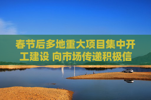 春节后多地重大项目集中开工建设 向市场传递积极信号
