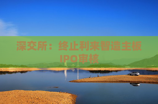 深交所：终止利来智造主板IPO审核