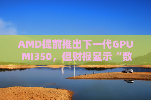 AMD提前推出下一代GPU MI350，但财报显示“数据中心业务远逊于英伟达”