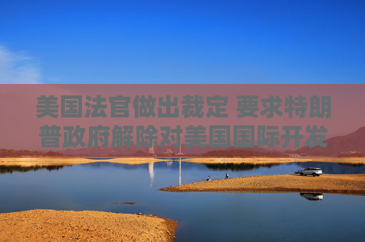 美国法官做出裁定 要求特朗普政府解除对美国国际开发署的资金冻结
