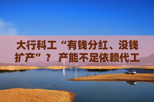 大行科工“有钱分红、没钱扩产”？ 产能不足依赖代工 收入增长靠销售费用大增推动