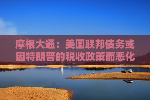 摩根大通:美国联邦债务或因特朗普的税收政策而恶化