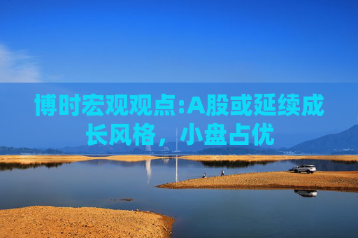 博时宏观观点:A股或延续成长风格，小盘占优