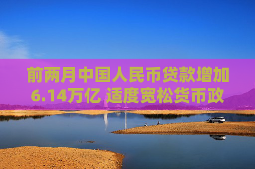 前两月中国人民币贷款增加6.14万亿 适度宽松货币政策支持实体经济恢复向好