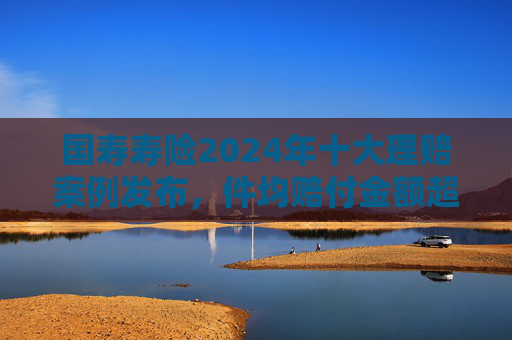 国寿寿险2024年十大理赔案例发布，件均赔付金额超1800万元