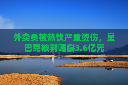 外卖员被热饮严重烫伤，星巴克被判赔偿3.6亿元