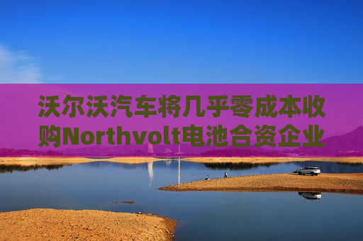 沃尔沃汽车将几乎零成本收购Northvolt电池合资企业股份