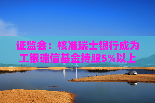 证监会：核准瑞士银行成为工银瑞信基金持股5%以上股东