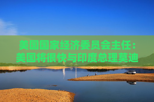 美国国家经济委员会主任：美国将很快与印度总理莫迪讨论关税问题