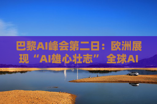 巴黎AI峰会第二日：欧洲展现“AI雄心壮志” 全球AI共识仍难达成