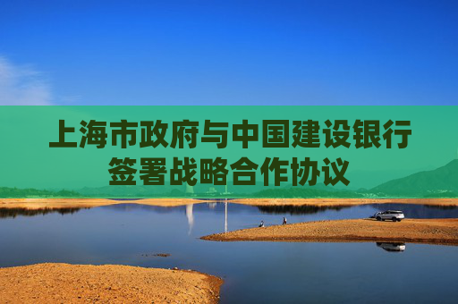 上海市政府与中国建设银行签署战略合作协议
