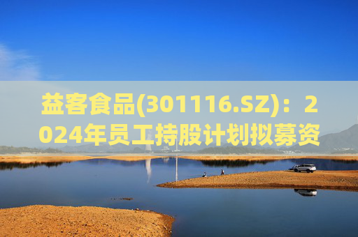 益客食品(301116.SZ)：2024年员工持股计划拟募资不超4209.3万元