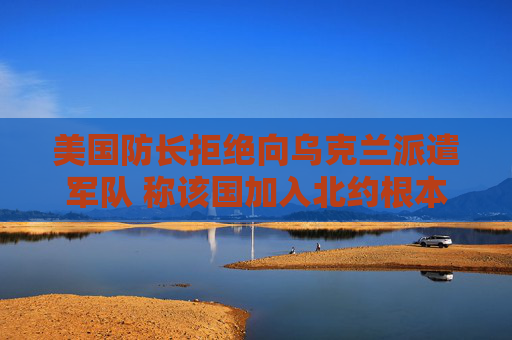 美国防长拒绝向乌克兰派遣军队 称该国加入北约根本不现实