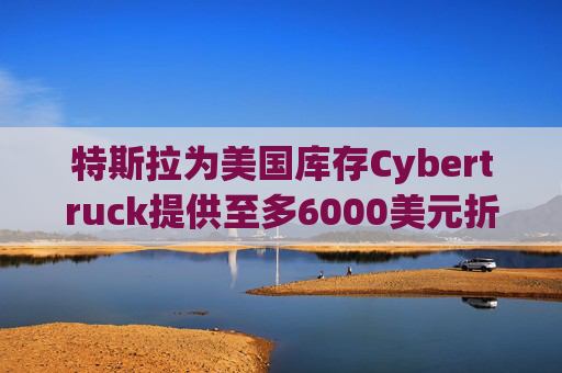 特斯拉为美国库存Cybertruck提供至多6000美元折扣