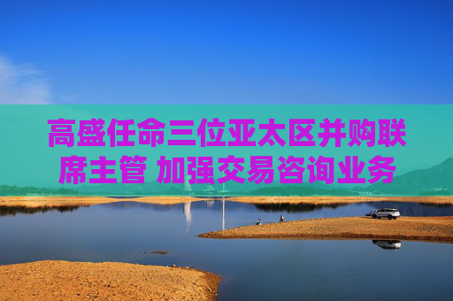 高盛任命三位亚太区并购联席主管 加强交易咨询业务