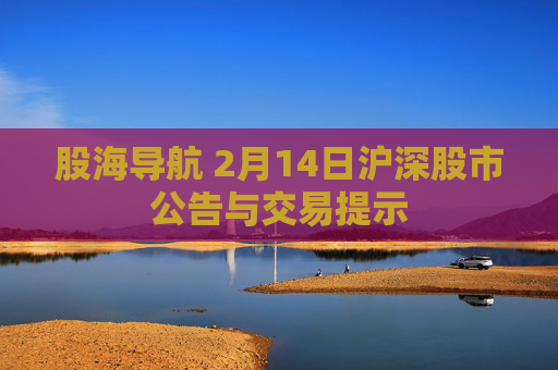 股海导航 2月14日沪深股市公告与交易提示