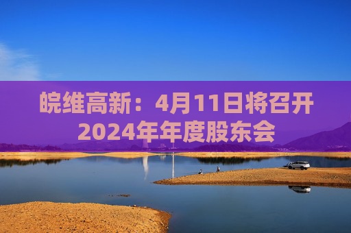 皖维高新：4月11日将召开2024年年度股东会