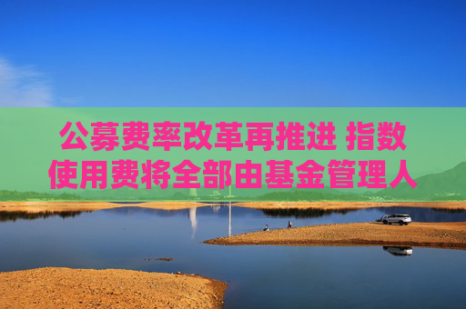 公募费率改革再推进 指数使用费将全部由基金管理人承担