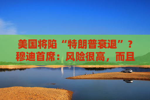 美国将陷“特朗普衰退”？穆迪首席：风险很高，而且还在上升！