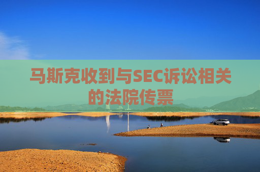 马斯克收到与SEC诉讼相关的法院传票