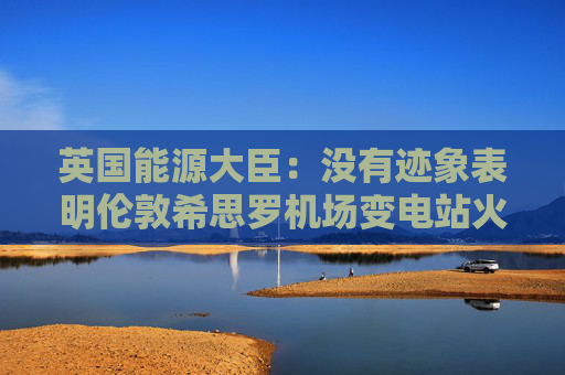 英国能源大臣：没有迹象表明伦敦希思罗机场变电站火灾是人为破坏所致