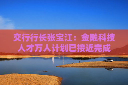 交行行长张宝江：金融科技人才万人计划已接近完成