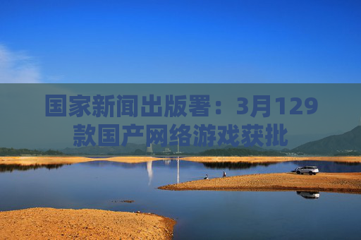 国家新闻出版署：3月129款国产网络游戏获批