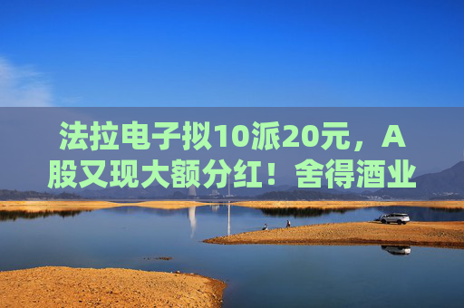 法拉电子拟10派20元，A股又现大额分红！舍得酒业、健民集团、汤臣倍健虽然业绩下滑，但仍然计划分红