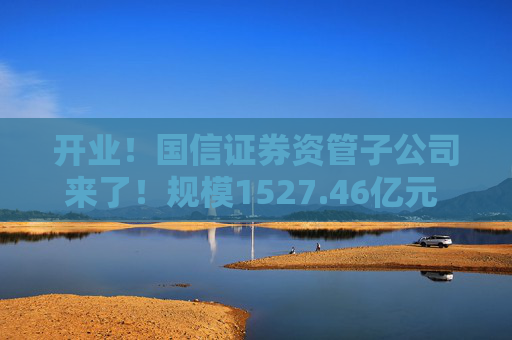 开业！国信证券资管子公司来了！规模1527.46亿元 董事长成飞