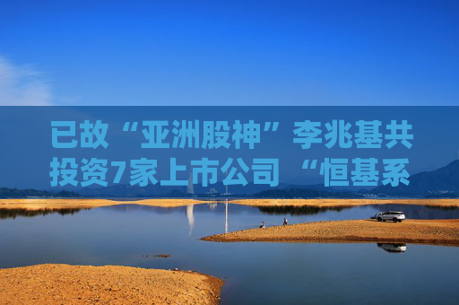 已故“亚洲股神”李兆基共投资7家上市公司 “恒基系”总市值达2565亿港元