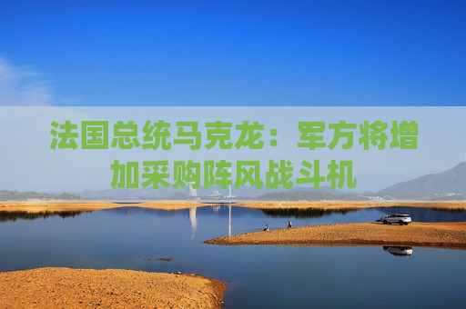 法国总统马克龙：军方将增加采购阵风战斗机