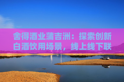 舍得酒业蒲吉洲：探索创新白酒饮用场景，线上线下联动，更好实现终端触达