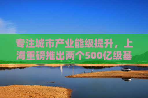 专注城市产业能级提升，上海重磅推出两个500亿级基金