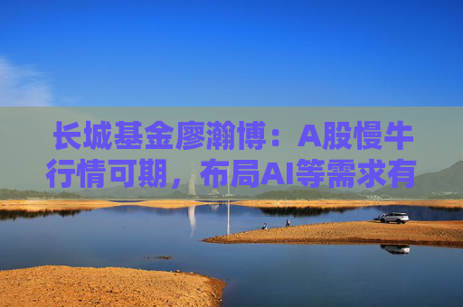 长城基金廖瀚博：A股慢牛行情可期，布局AI等需求有增长的领域