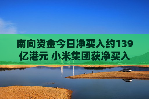 南向资金今日净买入约139亿港元 小米集团获净买入超84亿港元